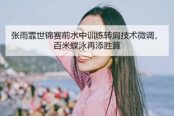 张雨霏世锦赛前水中训练转肩技术微调，百米蝶泳再添胜算