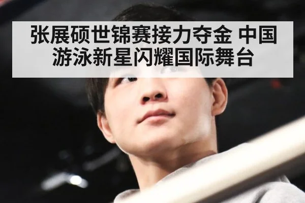 张展硕世锦赛接力夺金 中国游泳新星闪耀国际舞台