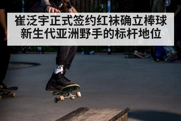 崔泛宇正式签约红袜确立棒球新生代亚洲野手的标杆地位